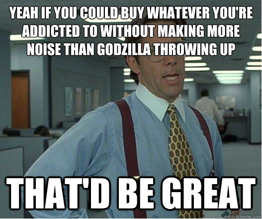 Yeah if you could buy whatever you're addicted to without making more noise than godzilla throwing up that'd be great - Yeah if you could buy whatever you're addicted to without making more noise than godzilla throwing up that'd be great  Lumberg