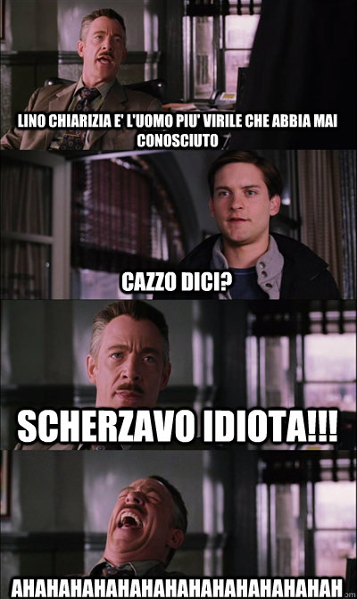 lino chiarizia e' l'uomo piu' virile che abbia mai conosciuto cazzo dici? scherzavo idiota!!! ahahahahahahahahahahahahahah  JJ Jameson