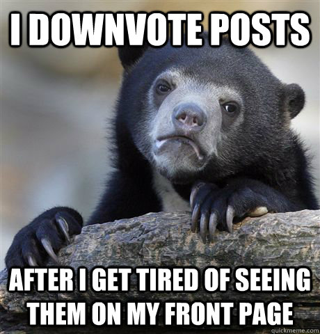 I downvote posts after i get tired of seeing them on my front page  Confession Bear