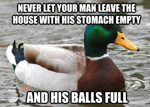 Never let your man leave the house with his stomach empty and his balls full  - Never let your man leave the house with his stomach empty and his balls full   A girl I know said this was the best way to keep him from cheating