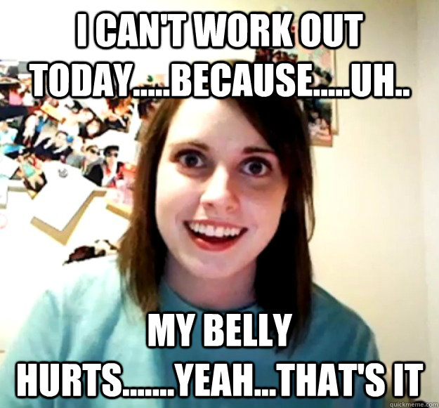 I can't work out today.....because.....uh.. my belly hurts.......yeah...that's it  Overly Attached Girlfriend