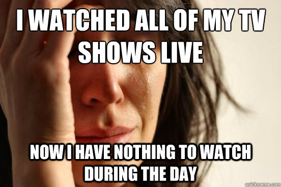 I Watched all of my tv shows live Now I have nothing to watch during the day  First World Problems