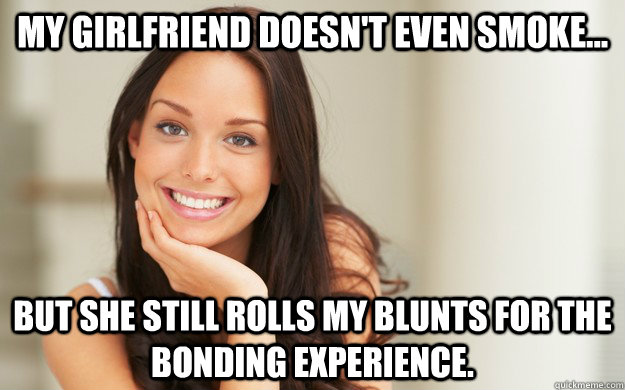 my girlfriend doesn't even smoke... but she still rolls my blunts for the bonding experience.  Good Girl Gina