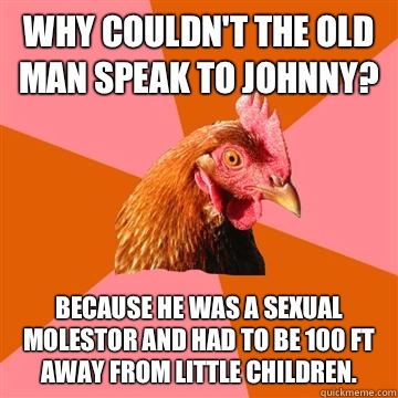 Why couldn't the old man speak to Johnny? Because he was a sexual molestor and had to be 100 ft away from little children.  Anti-Joke Chicken
