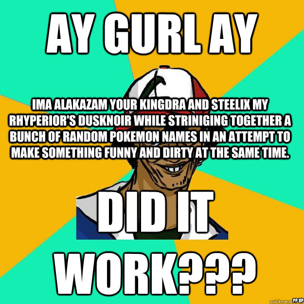 Ay gurl ay ima alakazam your kingdra and steelix my rhyperior's dusknoir while striniging together a bunch of random pokemon names in an attempt to make something funny and dirty at the same time. did it work??? PP up - Ay gurl ay ima alakazam your kingdra and steelix my rhyperior's dusknoir while striniging together a bunch of random pokemon names in an attempt to make something funny and dirty at the same time. did it work??? PP up  Ash Pedreiro