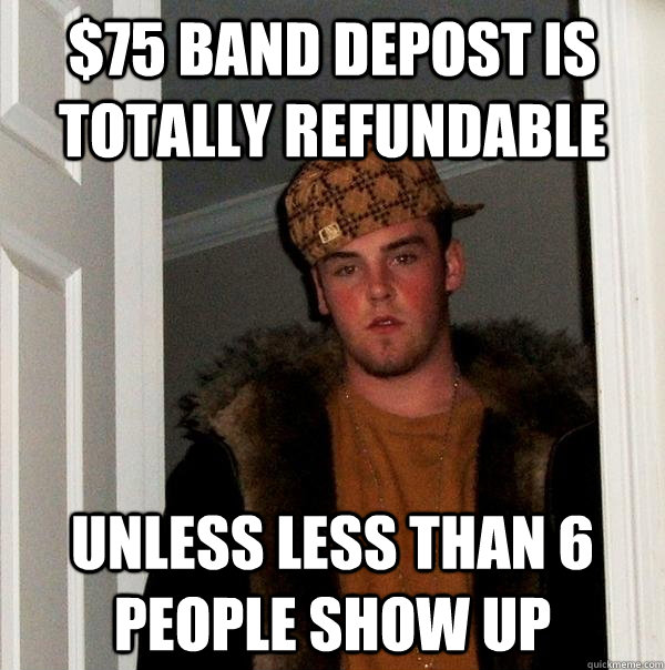 $75 band depost is totally refundable unless less than 6 people show up  Scumbag Steve