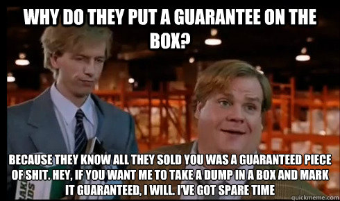 Why do they put a guarantee on the box? Because they know all they sold you was a guaranteed piece of shit. Hey, if you want me to take a dump in a box and mark it guaranteed, I will. I’ve got spare time  Tommy Boy
