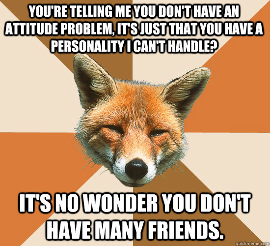 You're telling me you don't have an attitude problem, it's just that you have a personality I can't handle?  It's no wonder you don't have many friends.   Condescending Fox