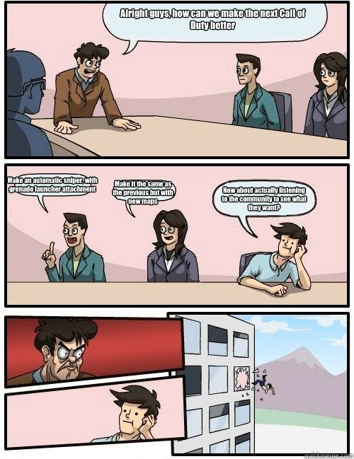 Alright guys, how can we make the next Call of Duty better Make an automatic sniper, with grenade launcher attachment Make it the same as the previous but with new maps How about actually listening to the community to see what they want?   Boardroom Suggestion