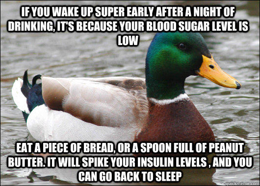 if you wake up super early after a night of drinking, it's because your blood sugar level is low eat a piece of bread, or a spoon full of peanut butter. it will spike your insulin levels , and you can go back to sleep - if you wake up super early after a night of drinking, it's because your blood sugar level is low eat a piece of bread, or a spoon full of peanut butter. it will spike your insulin levels , and you can go back to sleep  Actual Advice Mallard