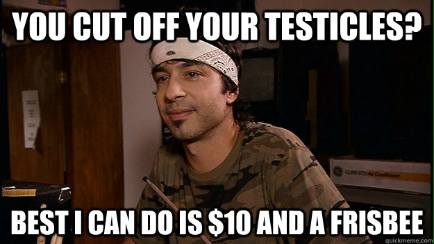 You cut off your testicles? Best I can do is $10 and a frisbee - You cut off your testicles? Best I can do is $10 and a frisbee  Dave