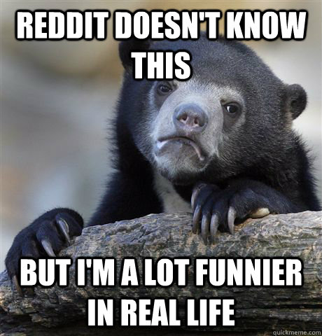 Reddit doesn't know this but I'm a lot funnier in real life - Reddit doesn't know this but I'm a lot funnier in real life  Confession Bear