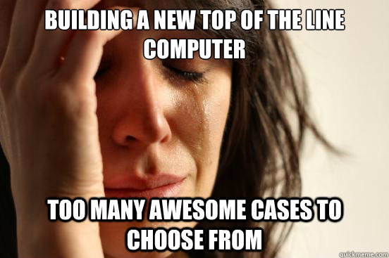 Building a new top of the line computer too many awesome cases to choose from - Building a new top of the line computer too many awesome cases to choose from  First World Problems
