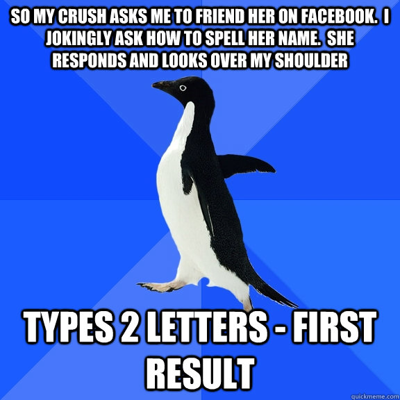 So my crush asks me to friend her on facebook.  I jokingly ask how to spell her name.  She responds and looks over my shoulder Types 2 letters - first result  Socially Awkward Penguin