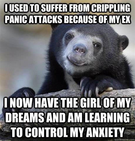 I used to suffer from crippling panic attacks because of my ex I now have the girl of my dreams and am learning to control my anxiety  - I used to suffer from crippling panic attacks because of my ex I now have the girl of my dreams and am learning to control my anxiety   HAPPY CONFESSION BEAR