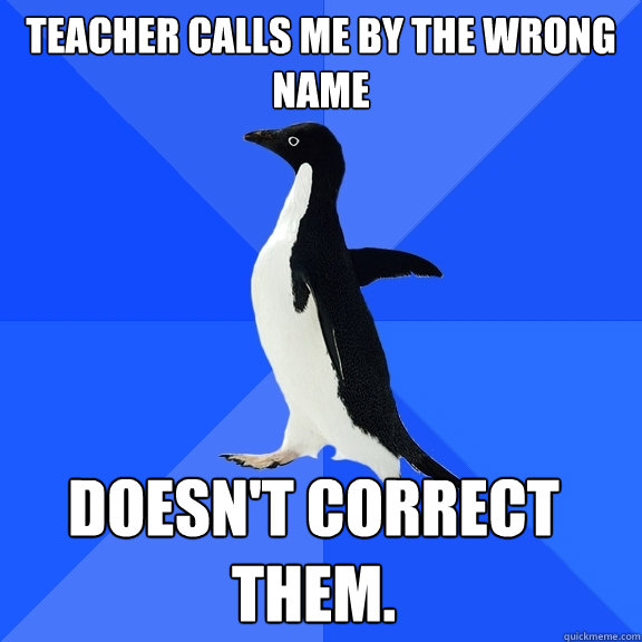 Teacher calls me by the wrong name Doesn't correct them.  Socially Awkward Penguin