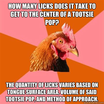 How Many licks does it take to get to the center of a tootsie pop? the Quantity of licks varies based on tongue surface area, volume of said tootsie pop, and method of approach. - How Many licks does it take to get to the center of a tootsie pop? the Quantity of licks varies based on tongue surface area, volume of said tootsie pop, and method of approach.  Anti-Joke Chicken