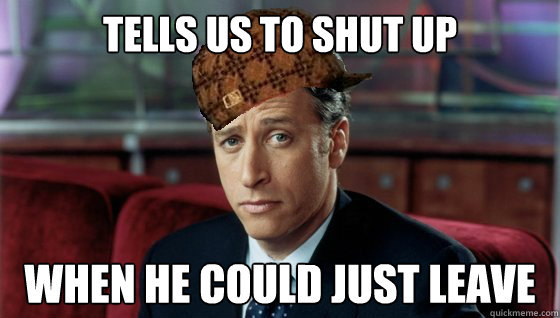 Tells us to shut up when he could just leave  Scumbag Jon Stewart