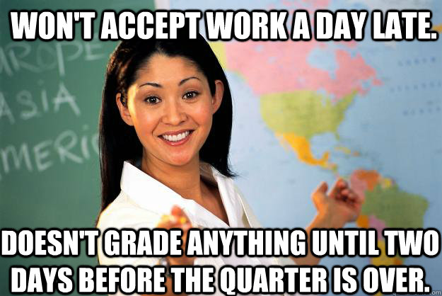 Won't accept work a day late. doesn't grade anything until two days before the quarter is over.  Unhelpful High School Teacher