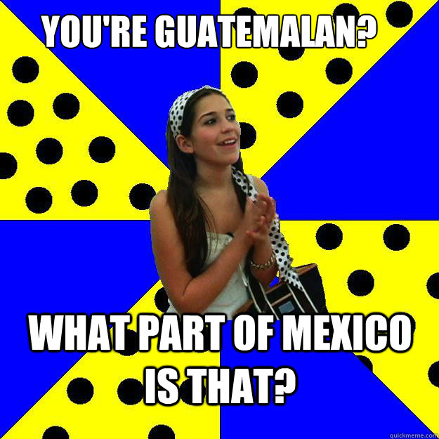 you're guatemalan? what part of mexico is that?  Sheltered Suburban Kid