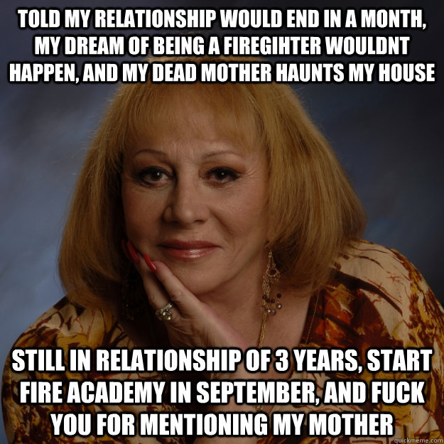 Told my relationship would end in a month, my dream of being a firegihter wouldnt happen, and my dead mother haunts my house still in relationship of 3 years, start fire academy in september, and fuck you for mentioning my mother  Bullshit Psychic