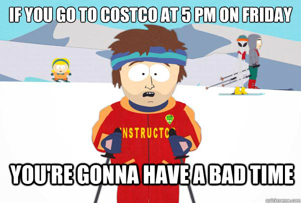 if you go to costco at 5 pm on friday you're gonna have a bad time  Super Cool Ski Instructor
