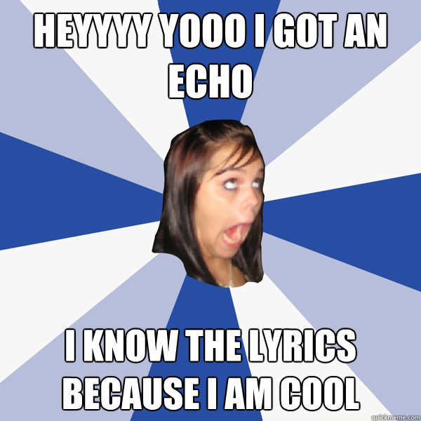 HEYYYY YOOO I GOT AN ECHO I KNOW THE LYRICS BECAUSE I AM COOL  Annoying Facebook Girl