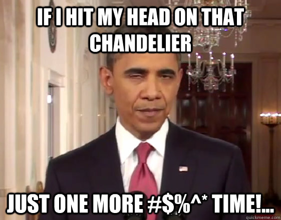If I hit my head on that chandelier just one more #$%^* time!...  