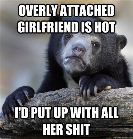 Overly Attached Girlfriend is Hot I'd put up with all her shit   Confession Bear
