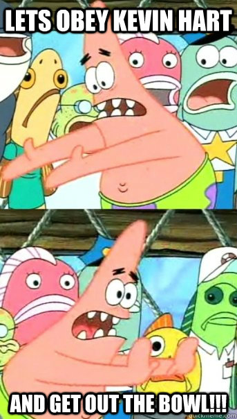 Lets obey kevin hart and get out the bowl!!!  Push it somewhere else Patrick