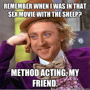 Remember when I was in that sex movie with the sheep? Method acting, my friend.  Creepy Wonka