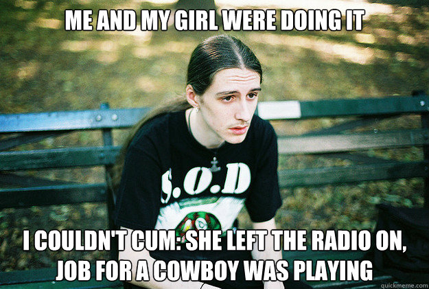 Me and my girl were doing it I couldn't cum: She left the radio on, Job for a cowboy was playing  First World Metal Problems