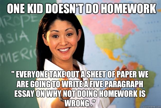 One kid doesn't do homework  '' everyone take out a sheet of paper we are going to write a five paragraph essay on why not doing homework is wrong .''  Unhelpful High School Teacher