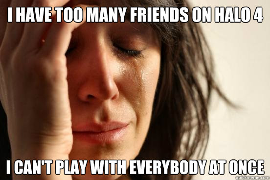 I have too Many friends on halo 4 i can't play with everybody at once  First World Problems