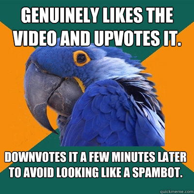 Genuinely likes the video and upvotes it. Downvotes it a few minutes later to avoid looking like a spambot.  Paranoid Parrot