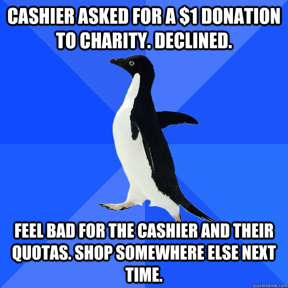 Cashier asked for a $1 donation to charity. Declined. Feel bad for the cashier and their quotas. Shop somewhere else next time.  Socially Awkward Penguin