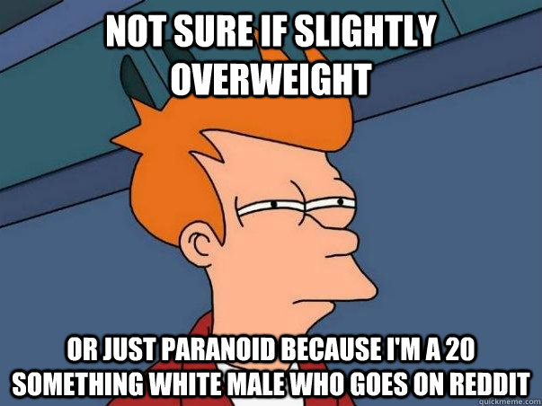 not sure if slightly overweight or just paranoid because i'm a 20 something white male who goes on reddit  Not sure if deaf