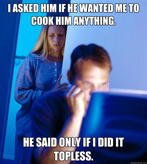 I asked him if he wanted me to cook him anything. he said only if i did it topless.  Redditors Wife