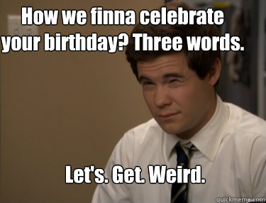 How we finna celebrate your birthday? Three words. Let's. Get. Weird. - How we finna celebrate your birthday? Three words. Let's. Get. Weird.  Adam workaholics