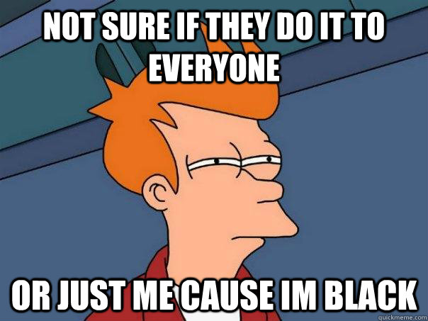 not sure if they do it to everyone or just me cause im black  Futurama Fry
