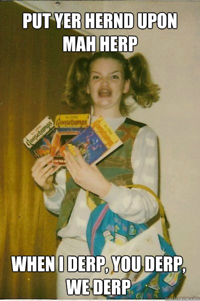 PUT YER HERND UPON MAH HERP WHEN I DERP, YOU DERP, WE DERP  BERKS
