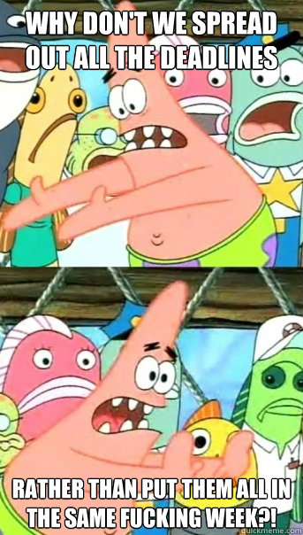 Why don't we spread out all the deadlines rather than put them all in the same fucking week?!  Push it somewhere else Patrick