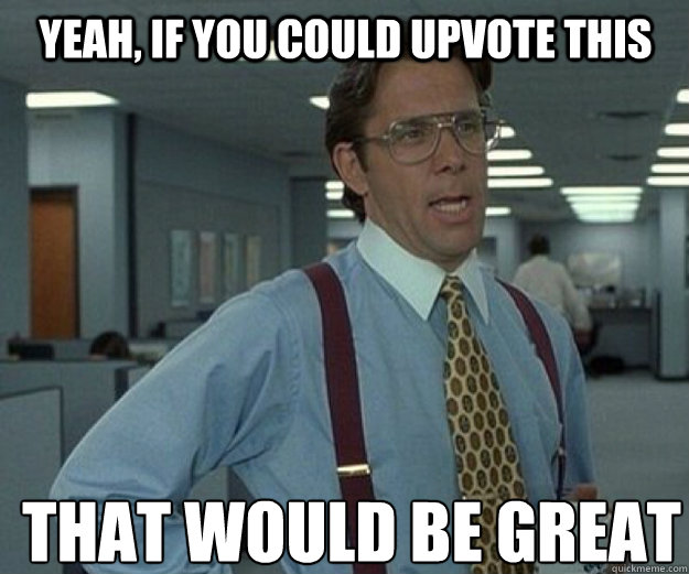 yeah, If you could upvote this  THAT WOULD BE GREAT - yeah, If you could upvote this  THAT WOULD BE GREAT  that would be great