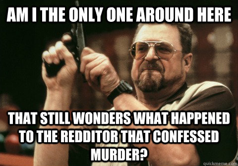 Am I the only one around here That still wonders what happened to the redditor that confessed murder? - Am I the only one around here That still wonders what happened to the redditor that confessed murder?  Am I the only one