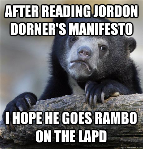 AFTER READING JORDON DORNER'S MANIFESTO I HOPE HE GOES RAMBO ON THE LAPD - AFTER READING JORDON DORNER'S MANIFESTO I HOPE HE GOES RAMBO ON THE LAPD  Confession Bear