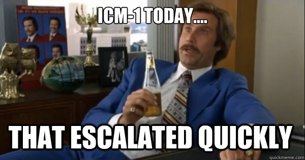 ICM-1 Today.... that escalated quickly   Ron burgundy