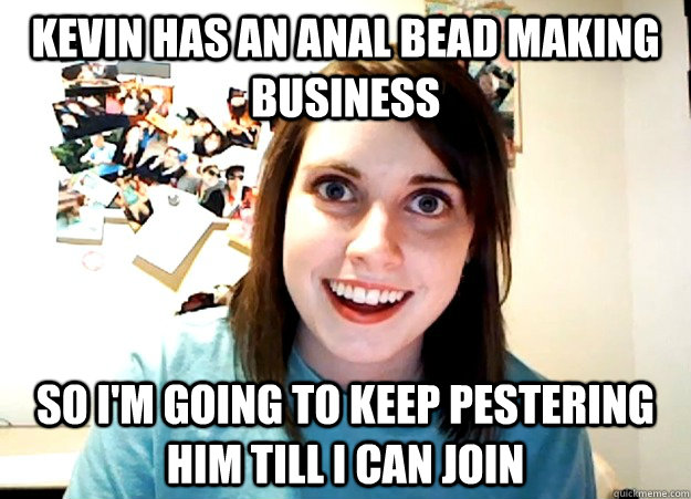 Kevin has an anal bead making business so i'm going to keep pestering him till i can join  Overly Attached Girlfriend