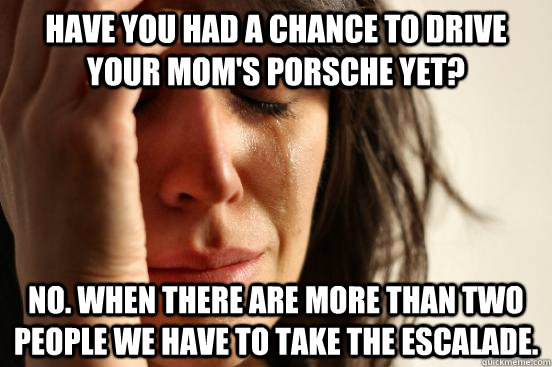 Have you had a chance to drive your mom's Porsche yet? No. When there are more than two people we have to take the Escalade. - Have you had a chance to drive your mom's Porsche yet? No. When there are more than two people we have to take the Escalade.  First World Problems