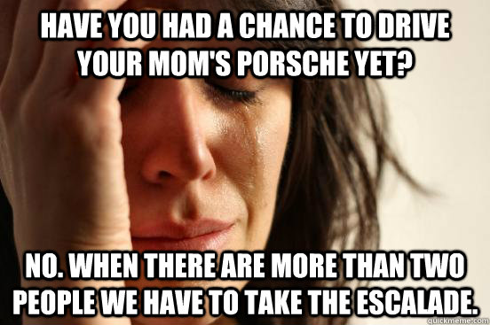 Have you had a chance to drive your mom's Porsche yet? No. When there are more than two people we have to take the Escalade.  First World Problems