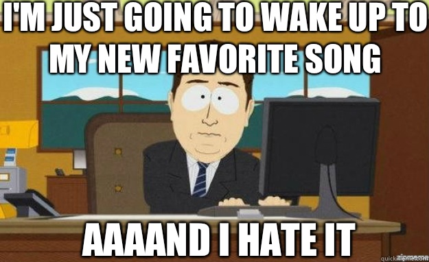 I'm just going to wake up to my new favorite song AAAAND I hate it  aaaand its gone